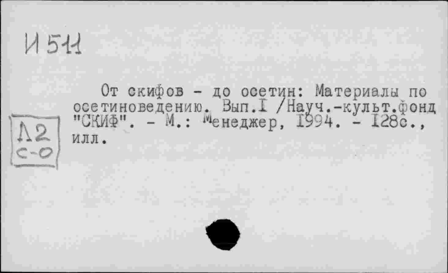 ﻿И 5-И
Л2
От скифов - до осетин: Материалы по осетиноведению. Вып.1 /Науч.-культ.фонд "СКИФ". - М.: Менеджер, І994. - 128с.» илл.